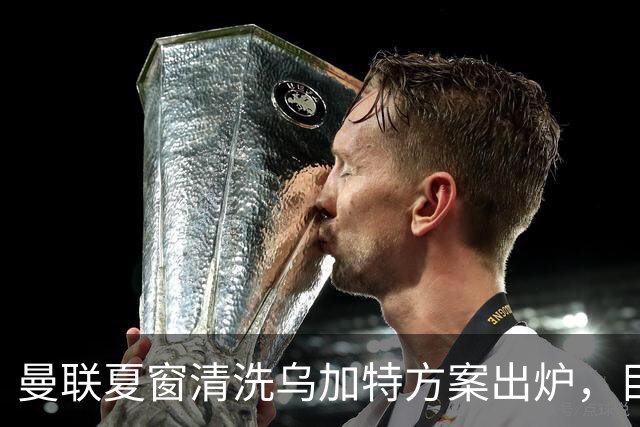 曼联夏窗清洗乌加特方案出炉，目标回笼3000万镑