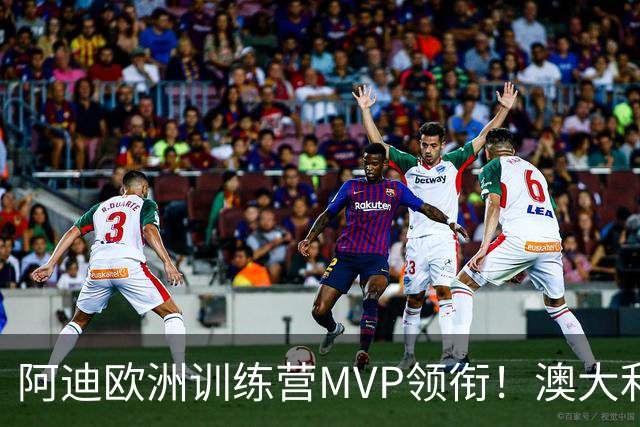 阿迪欧洲训练营MVP领衔！澳大利亚6月21日以年轻阵容对阵中国男篮