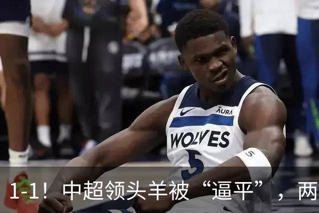 1-1！中超领头羊被“逼平”，两队后防线“都犯浑”，失误送大礼